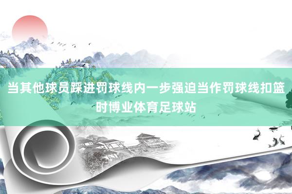 当其他球员踩进罚球线内一步强迫当作罚球线扣篮时博业体育足球站