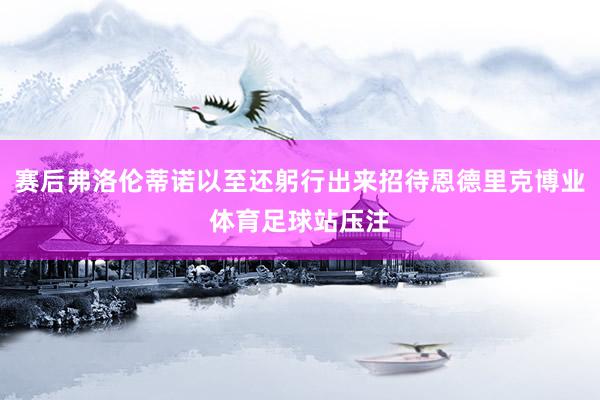 赛后弗洛伦蒂诺以至还躬行出来招待恩德里克博业体育足球站压注