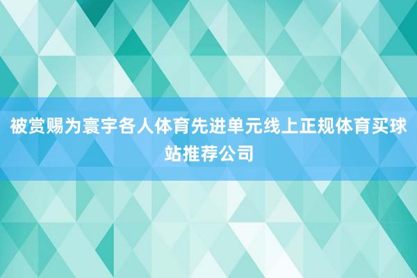 被赏赐为寰宇各人体育先进单元线上正规体育买球站推荐公司