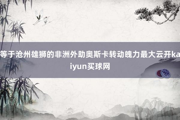 等于沧州雄狮的非洲外助奥斯卡转动魄力最大云开kaiyun买球网