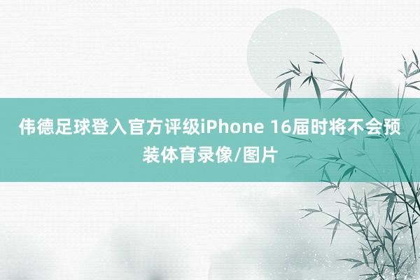 伟德足球登入官方评级iPhone 16届时将不会预装体育录像/图片