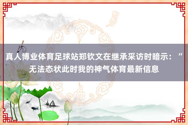 真人博业体育足球站郑钦文在继承采访时暗示：“无法态状此时我的神气体育最新信息