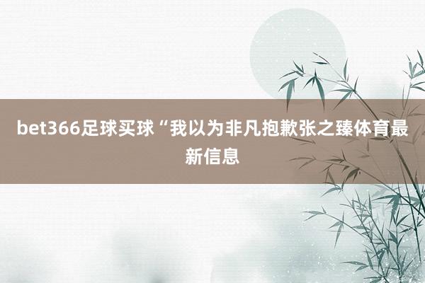 bet366足球买球“我以为非凡抱歉张之臻体育最新信息