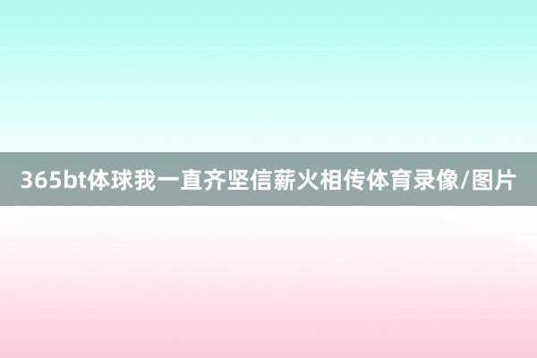 365bt体球我一直齐坚信薪火相传体育录像/图片