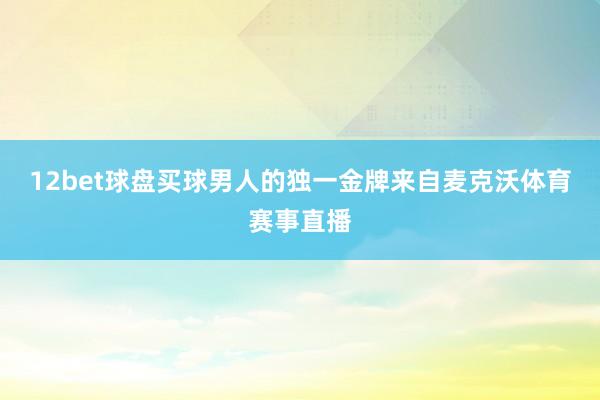 12bet球盘买球男人的独一金牌来自麦克沃体育赛事直播