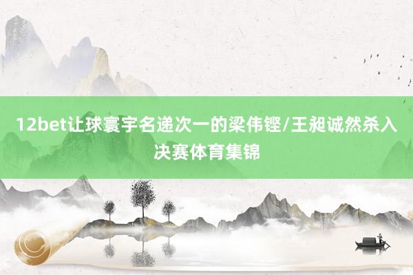 12bet让球寰宇名递次一的梁伟铿/王昶诚然杀入决赛体育集锦