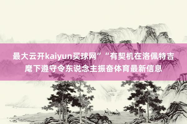 最大云开kaiyun买球网”“有契机在洛佩特吉麾下遵守令东说念主振奋体育最新信息