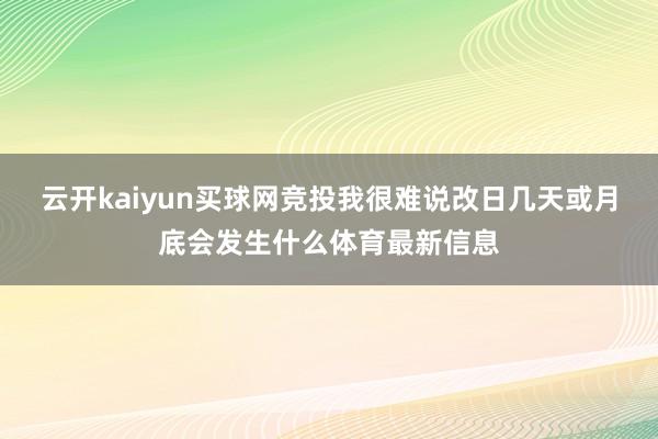 云开kaiyun买球网竞投我很难说改日几天或月底会发生什么体育最新信息