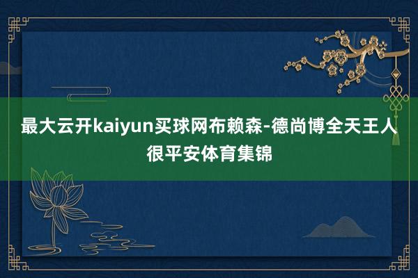 最大云开kaiyun买球网　　布赖森-德尚博全天王人很平安体育集锦