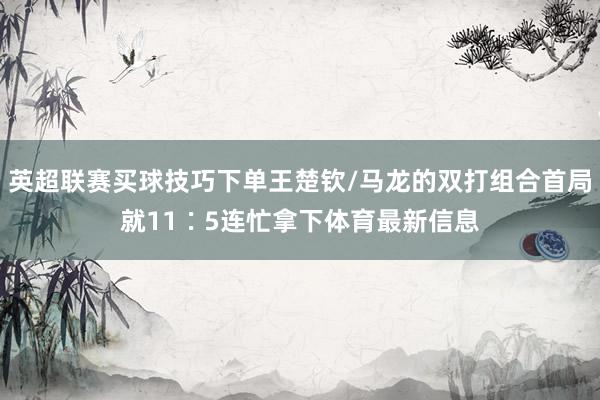 英超联赛买球技巧下单王楚钦/马龙的双打组合首局就11∶5连忙拿下体育最新信息