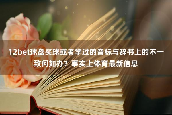 12bet球盘买球或者学过的音标与辞书上的不一致何如办？事实上体育最新信息