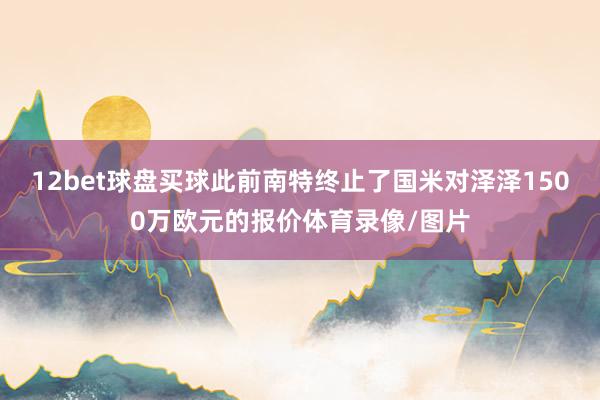 12bet球盘买球此前南特终止了国米对泽泽1500万欧元的报价体育录像/图片