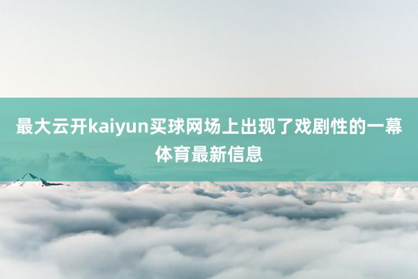 最大云开kaiyun买球网场上出现了戏剧性的一幕体育最新信息