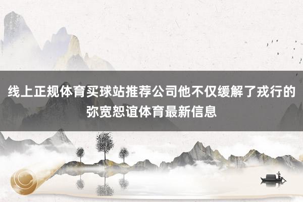 线上正规体育买球站推荐公司他不仅缓解了戎行的弥宽恕谊体育最新信息