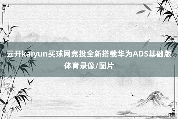 云开kaiyun买球网竞投全新搭载华为ADS基础版体育录像/图片