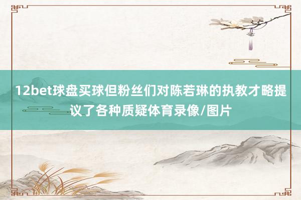 12bet球盘买球但粉丝们对陈若琳的执教才略提议了各种质疑体育录像/图片