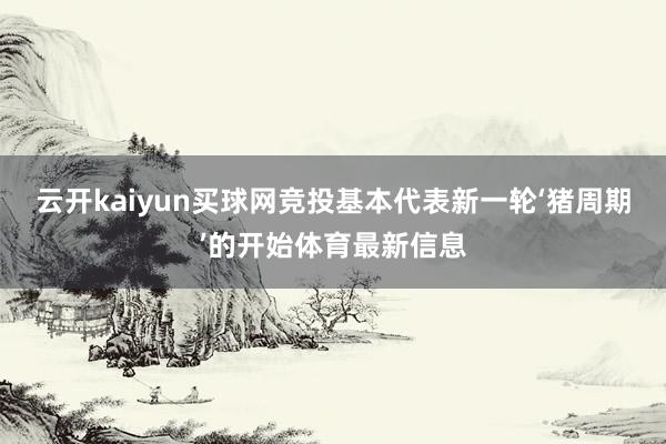 云开kaiyun买球网竞投基本代表新一轮‘猪周期’的开始体育最新信息