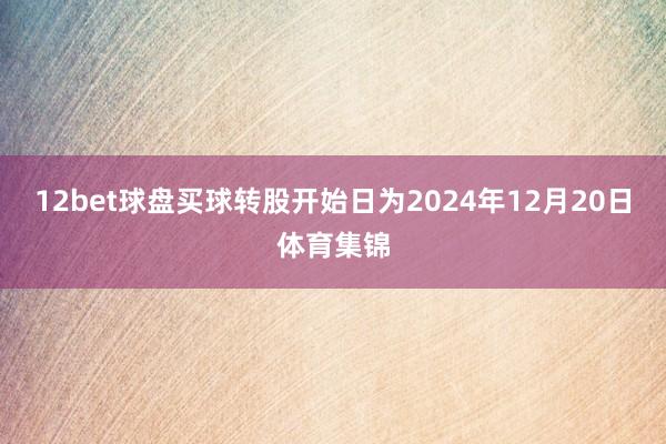 12bet球盘买球转股开始日为2024年12月20日体育集锦