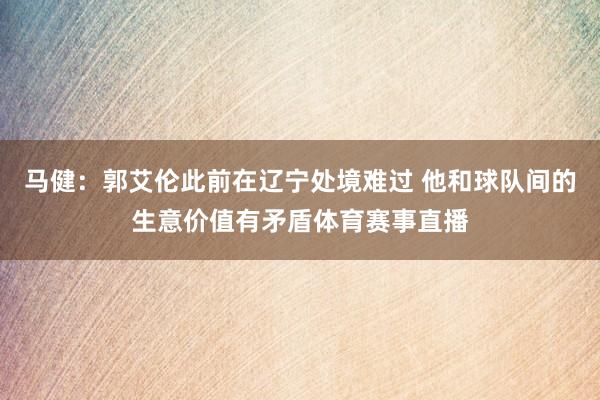 马健：郭艾伦此前在辽宁处境难过 他和球队间的生意价值有矛盾体育赛事直播