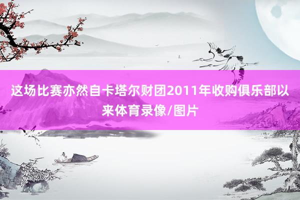 这场比赛亦然自卡塔尔财团2011年收购俱乐部以来体育录像/图片