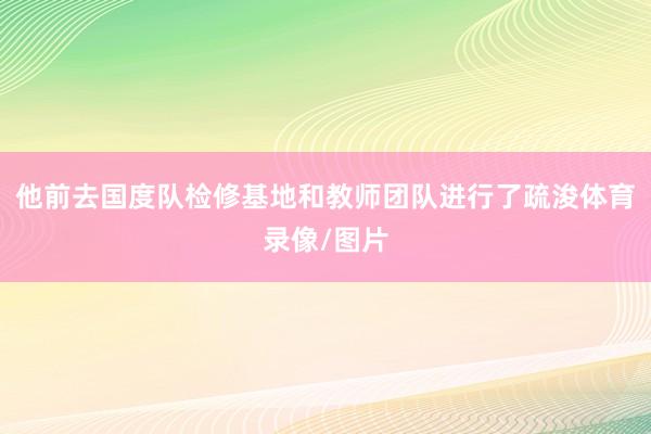 他前去国度队检修基地和教师团队进行了疏浚体育录像/图片