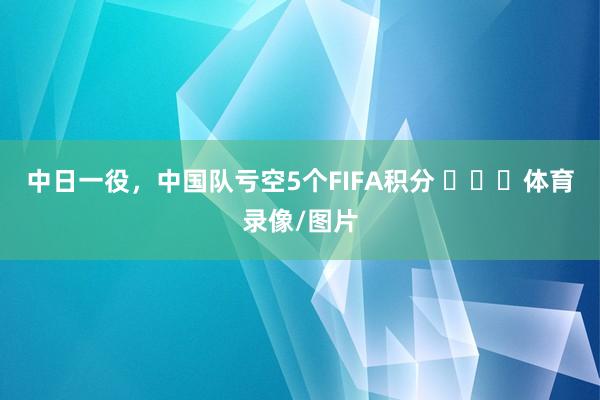 中日一役，中国队亏空5个FIFA积分 ​​​体育录像/图片