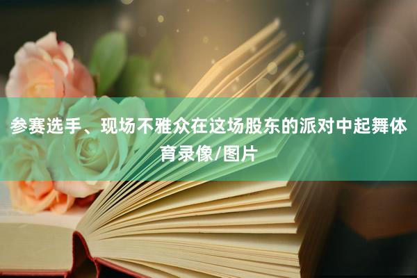 参赛选手、现场不雅众在这场股东的派对中起舞体育录像/图片