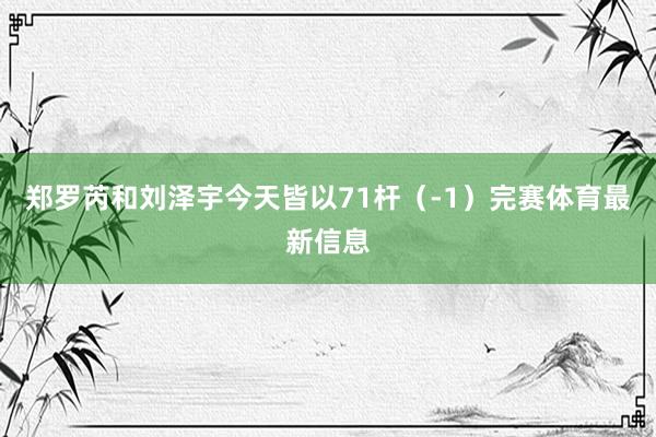 郑罗芮和刘泽宇今天皆以71杆（-1）完赛体育最新信息