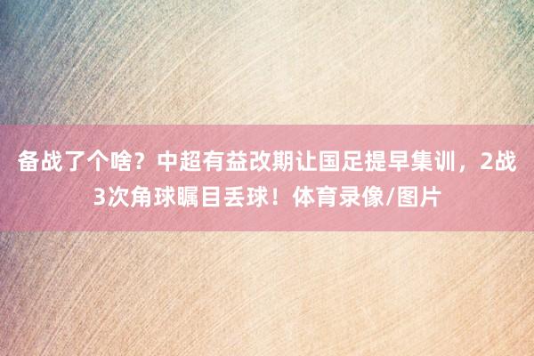 备战了个啥？中超有益改期让国足提早集训，2战3次角球瞩目丢球！体育录像/图片