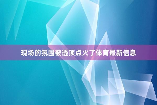 现场的氛围被透顶点火了体育最新信息