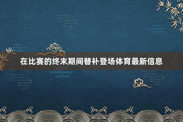 在比赛的终末期间替补登场体育最新信息