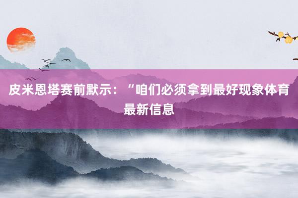 皮米恩塔赛前默示：“咱们必须拿到最好现象体育最新信息