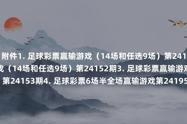 附件　　1. 足球彩票赢输游戏（14场和任选9场）第24151期　　2. 足球彩票赢输游戏（14场和任选9场）第24152期　　3. 足球彩票赢输游戏（14场和任选9场）第24153期　　4. 足球彩票6场半全场赢输游戏第24195期　　5. 足球彩票6场半全场赢输游戏第24196期　　6. 足球彩票6场半全场赢输游戏第24197期　　7. 足球彩票4场进球游戏第24195期　　8. 足球彩票4场