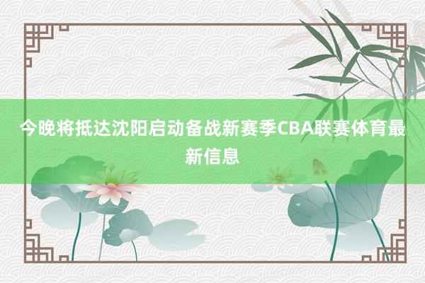 今晚将抵达沈阳启动备战新赛季CBA联赛体育最新信息