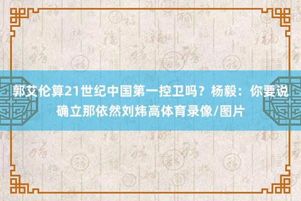 郭艾伦算21世纪中国第一控卫吗？杨毅：你要说确立那依然刘炜高体育录像/图片