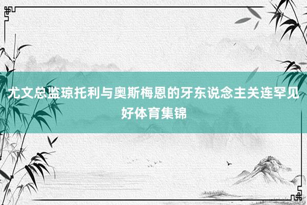 尤文总监琼托利与奥斯梅恩的牙东说念主关连罕见好体育集锦