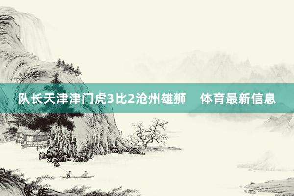 队长天津津门虎3比2沧州雄狮    体育最新信息