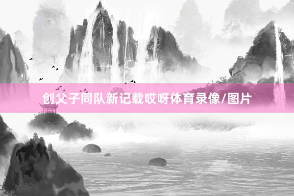 创父子同队新记载哎呀体育录像/图片