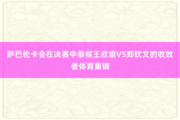 萨巴伦卡会在决赛中恭候王欣瑜VS郑钦文的收效者体育集锦