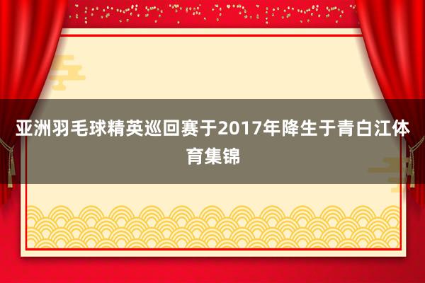 亚洲羽毛球精英巡回赛于2017年降生于青白江体育集锦