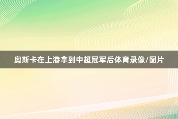 奥斯卡在上港拿到中超冠军后体育录像/图片